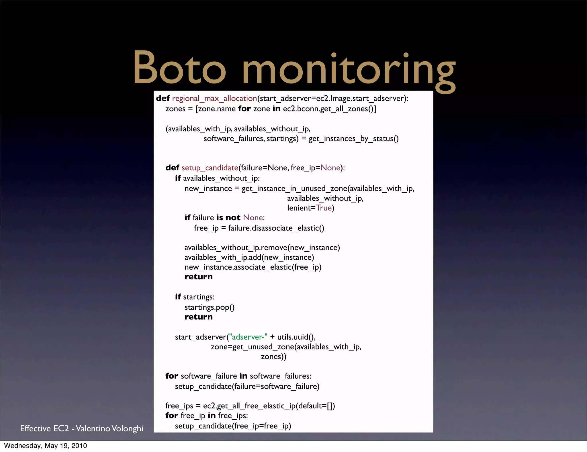 Boto monitoring
                                         def regional_max_allocation(start_adserver=ec2.Image.start_adserver):
                                           zones = [zone.name for zone in ec2.bconn.get_all_zones()]

                                           (availables_with_ip, availables_without_ip,
                                                       software_failures, startings) = get_instances_by_status()


                                           def setup_candidate(failure=None, free_ip=None):
                                             if availables_without_ip:
                                                new_instance = get_instance_in_unused_zone(availables_with_ip,
                                                                                 availables_without_ip,
                                                                                 lenient=True)
                                                if failure is not None:
                                                    free_ip = failure.disassociate_elastic()

                                                availables_without_ip.remove(new_instance)
                                                availables_with_ip.add(new_instance)
                                                new_instance.associate_elastic(free_ip)
                                                return

                                              if startings:
                                                 startings.pop()
                                                 return

                                              start_adserver("adserver-" + utils.uuid(),
                                                        zone=get_unused_zone(availables_with_ip,
                                                                      zones))

                                           for software_failure in software_failures:
                                             setup_candidate(failure=software_failure)

                                           free_ips = ec2.get_all_free_elastic_ip(default=[])
                                           for free_ip in free_ips:
    Effective EC2 - Valentino Volonghi        setup_candidate(free_ip=free_ip)

Wednesday, May 19, 2010
 