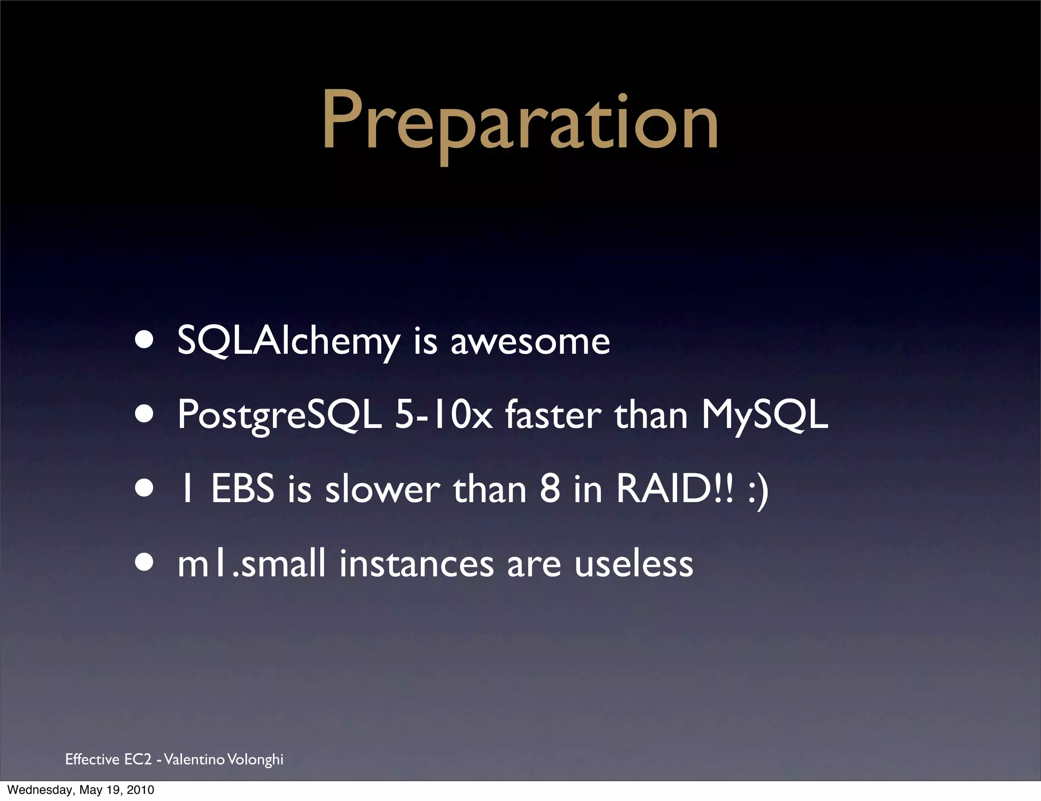 Preparation

                   • SQLAlchemy is awesome
                   • PostgreSQL 5-10x faster than MySQL
                   • 1 EBS is slower than 8 in RAID!! :)
                   • m1.small instances are useless

         Effective EC2 - Valentino Volonghi
Wednesday, May 19, 2010
 