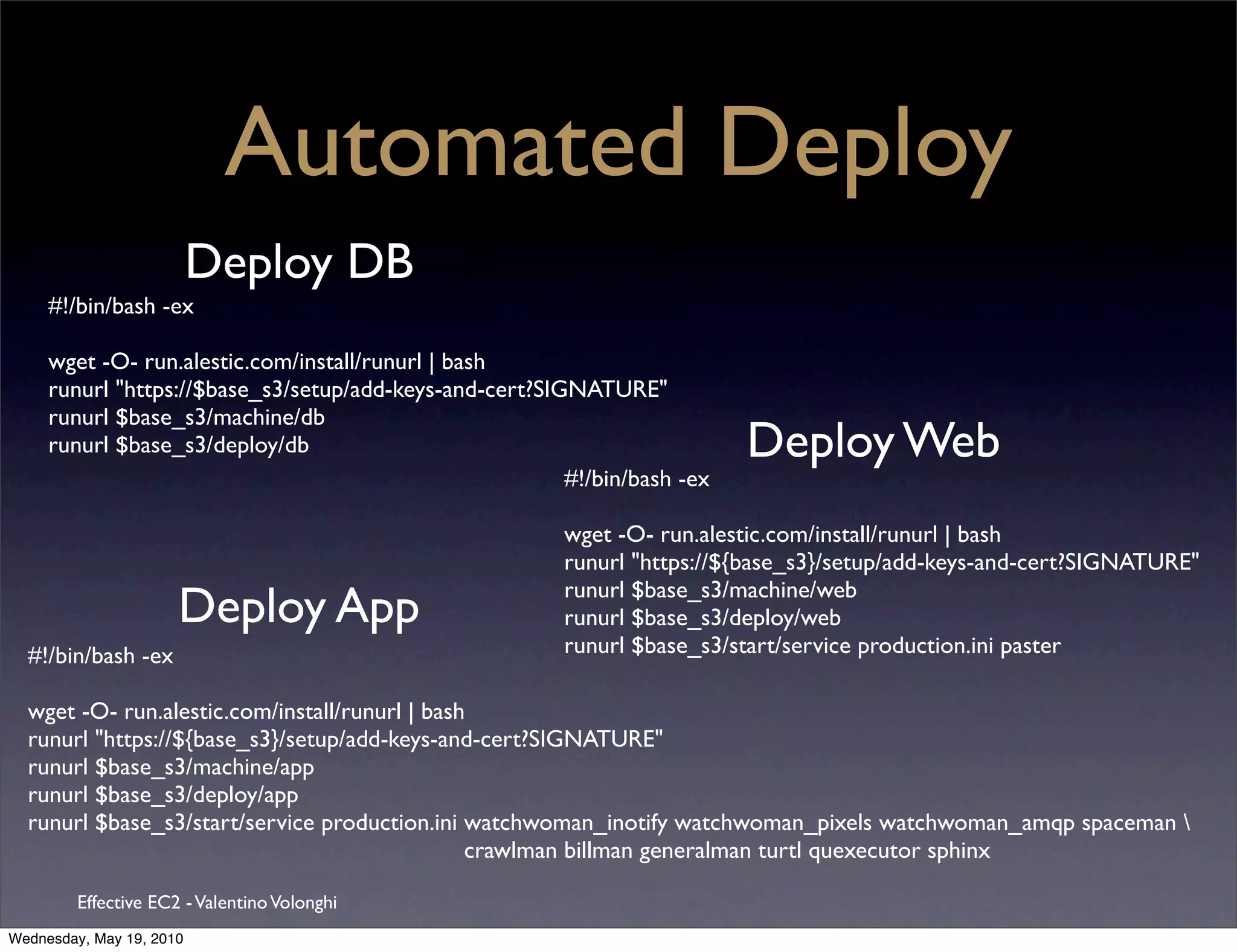 Automated Deploy
                          Deploy DB
     #!/bin/bash -ex

     wget -O- run.alestic.com/install/runurl | bash
     runurl "https://$base_s3/setup/add-keys-and-cert?SIGNATURE"
     runurl $base_s3/machine/db
     runurl $base_s3/deploy/db                                             Deploy Web
                                                         #!/bin/bash -ex

                                                         wget -O- run.alestic.com/install/runurl | bash
                                                         runurl "https://${base_s3}/setup/add-keys-and-cert?SIGNATURE"
                                                         runurl $base_s3/machine/web
                      Deploy App                         runurl $base_s3/deploy/web
  #!/bin/bash -ex                                        runurl $base_s3/start/service production.ini paster

  wget -O- run.alestic.com/install/runurl | bash
  runurl "https://${base_s3}/setup/add-keys-and-cert?SIGNATURE"
  runurl $base_s3/machine/app
  runurl $base_s3/deploy/app
  runurl $base_s3/start/service production.ini watchwoman_inotify watchwoman_pixels watchwoman_amqp spaceman 
                                                crawlman billman generalman turtl quexecutor sphinx

         Effective EC2 - Valentino Volonghi
Wednesday, May 19, 2010
 