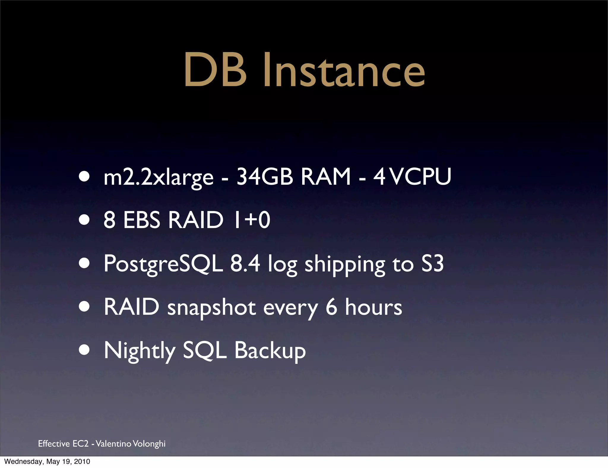 DB Instance

                   • m2.2xlarge - 34GB RAM - 4 VCPU
                   • 8 EBS RAID 1+0
                   • PostgreSQL 8.4 log shipping to S3
                   • RAID snapshot every 6 hours
                   • Nightly SQL Backup
         Effective EC2 - Valentino Volonghi
Wednesday, May 19, 2010
 