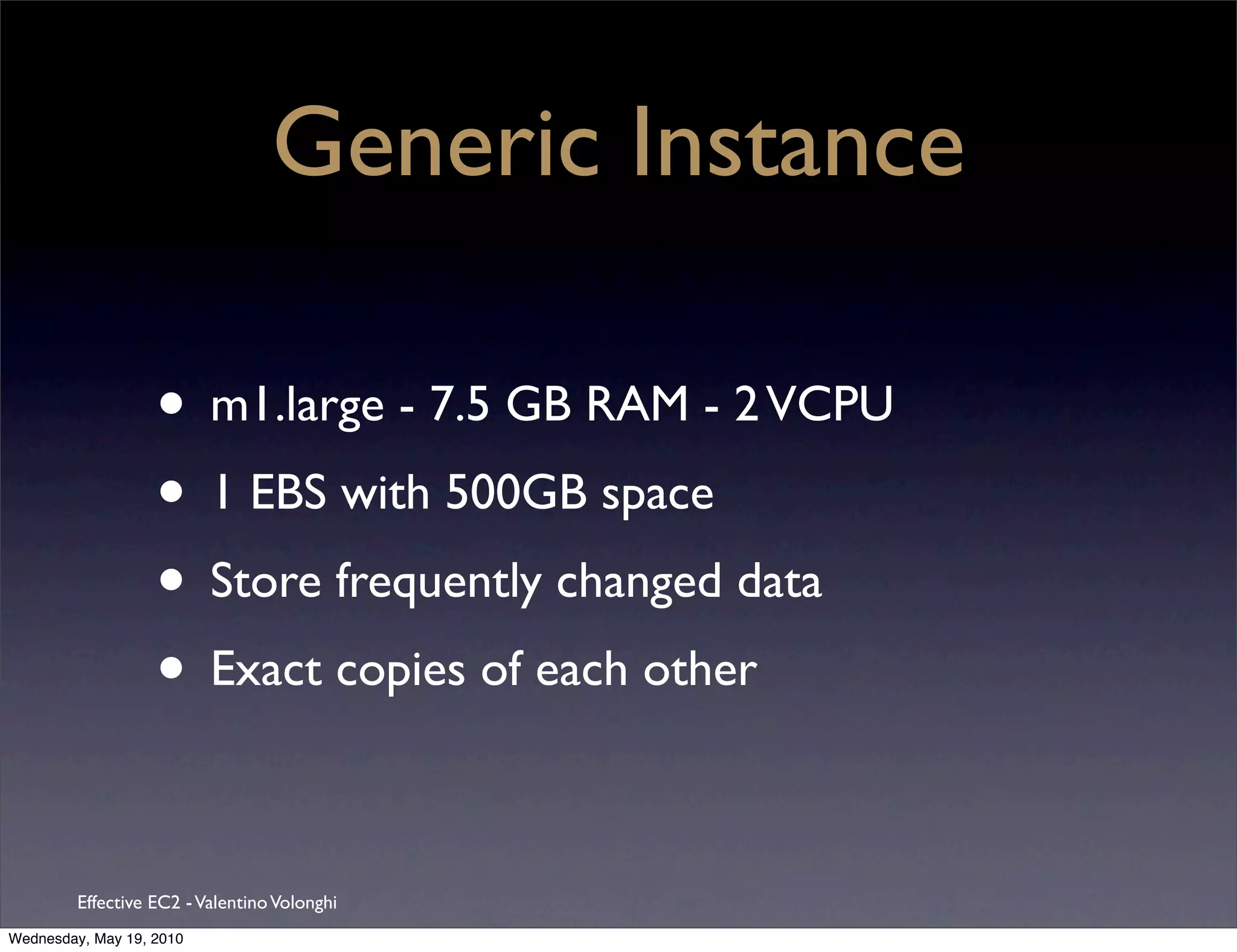 Generic Instance

                   • m1.large - 7.5 GB RAM - 2 VCPU
                   • 1 EBS with 500GB space
                   • Store frequently changed data
                   • Exact copies of each other

         Effective EC2 - Valentino Volonghi
Wednesday, May 19, 2010
 