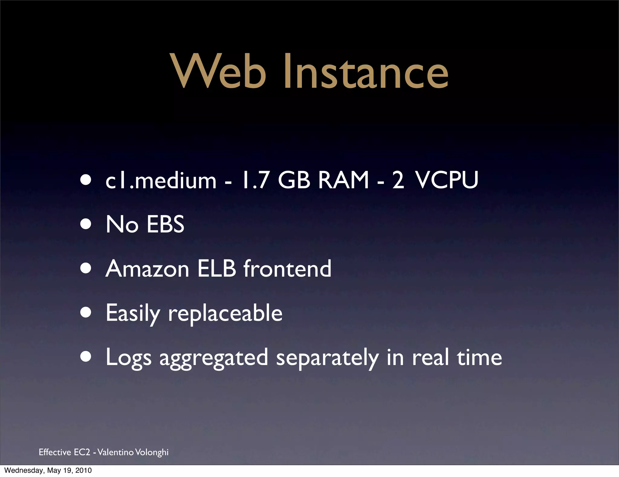 Web Instance

                   • c1.medium - 1.7 GB RAM - 2 VCPU
                   • No EBS
                   • Amazon ELB frontend
                   • Easily replaceable
                   • Logs aggregated separately in real time
         Effective EC2 - Valentino Volonghi
Wednesday, May 19, 2010
 