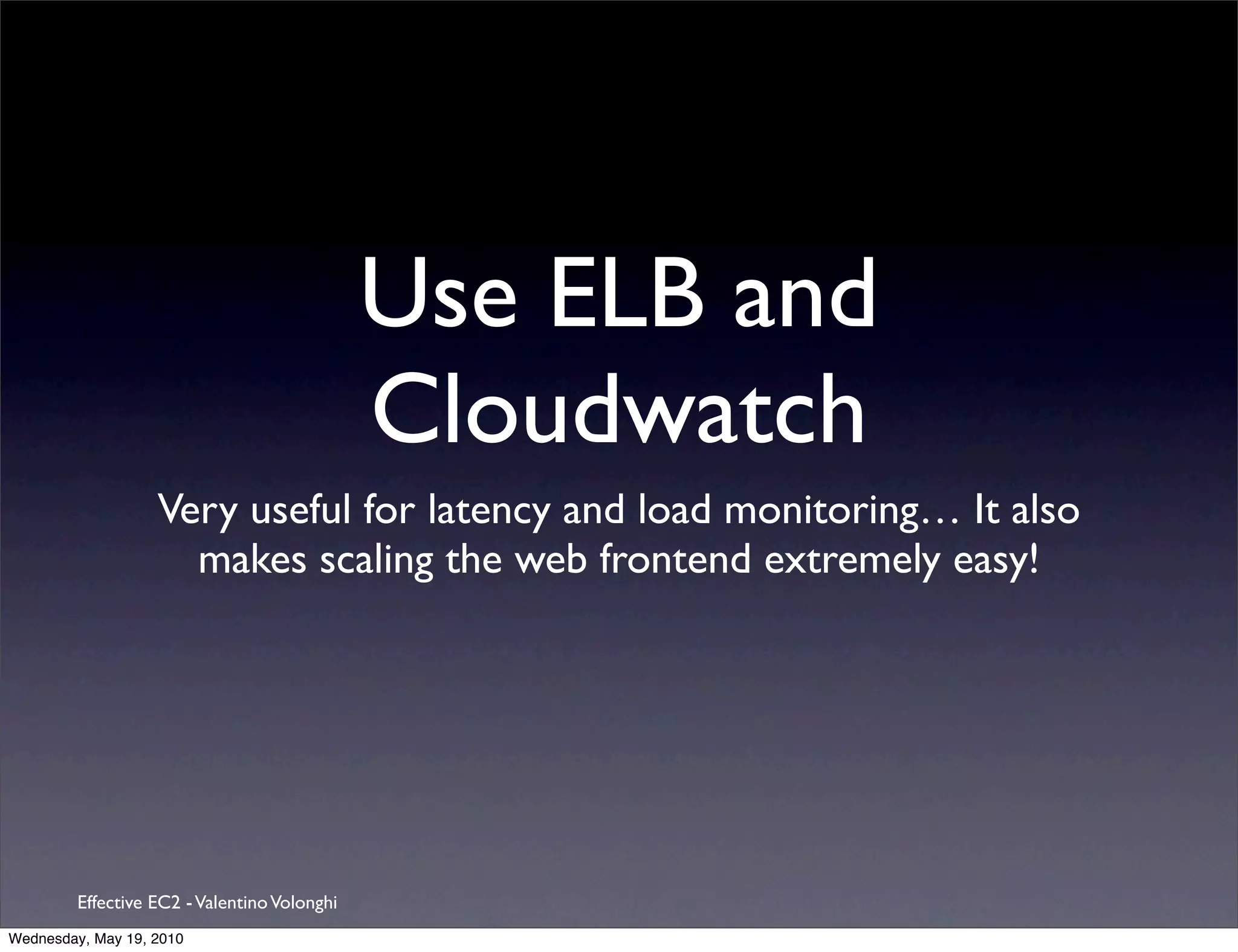 Use ELB and
                                              Cloudwatch
                   Very useful for latency and load monitoring… It also
                     makes scaling the web frontend extremely easy!




         Effective EC2 - Valentino Volonghi
Wednesday, May 19, 2010
 
