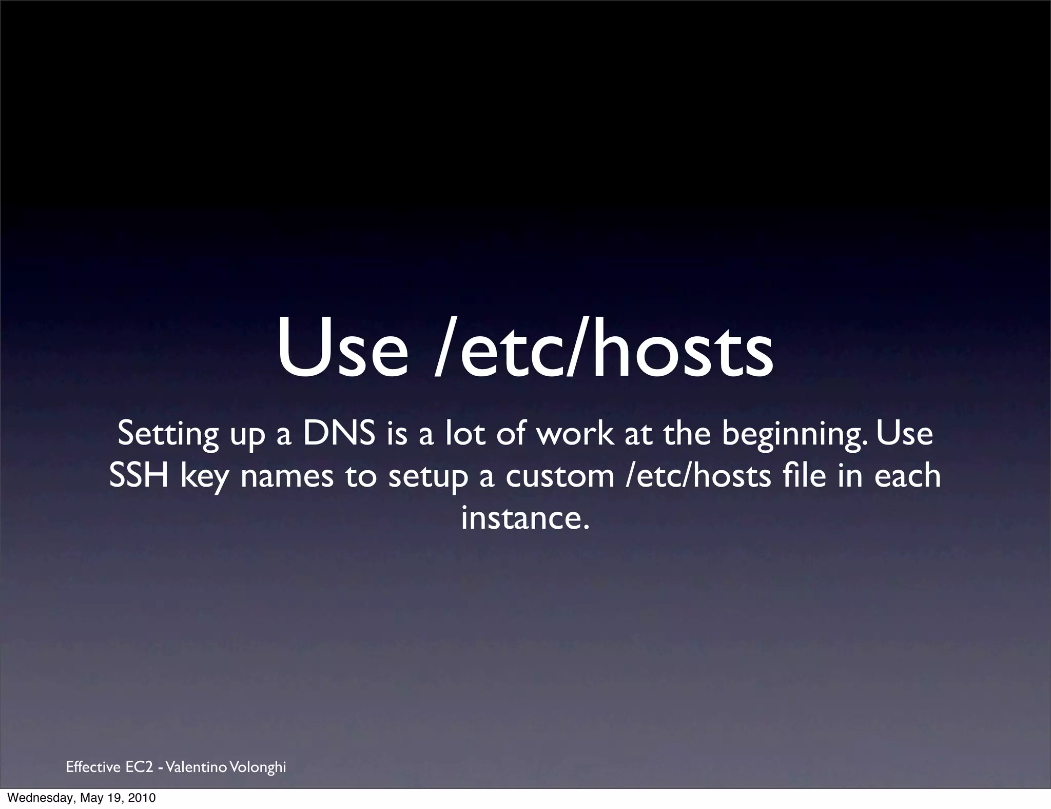Use /etc/hosts
                Setting up a DNS is a lot of work at the beginning. Use
               SSH key names to setup a custom /etc/hosts ﬁle in each
                                       instance.




         Effective EC2 - Valentino Volonghi
Wednesday, May 19, 2010
 