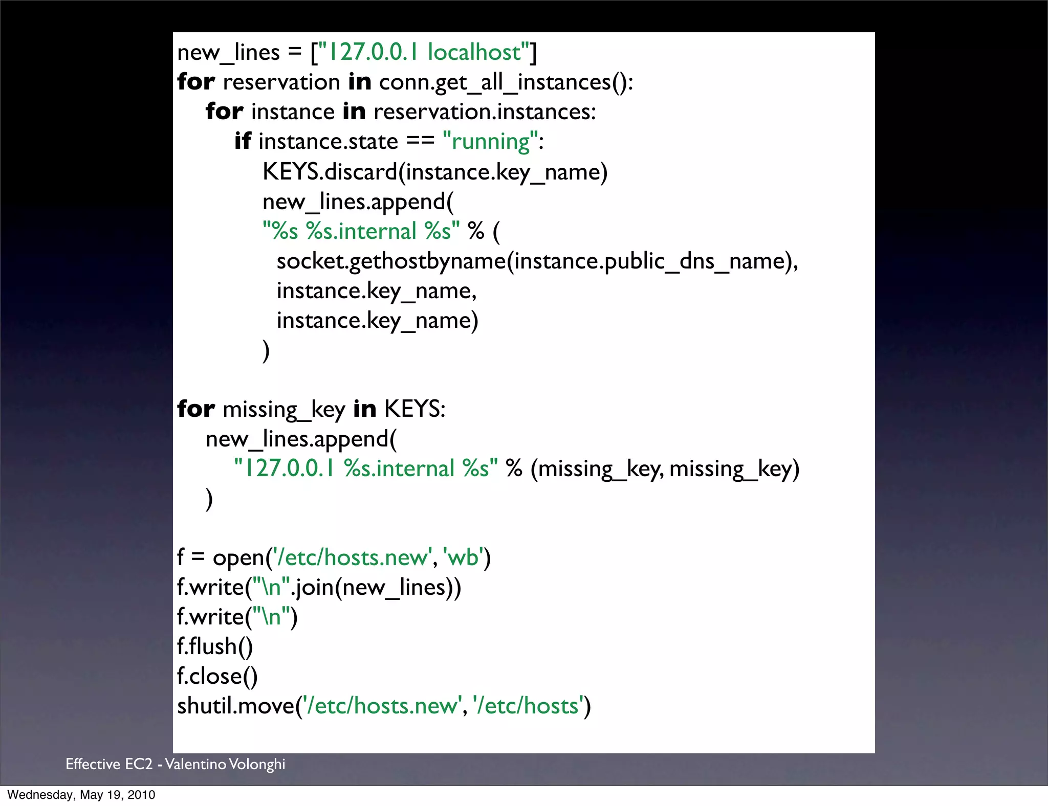 new_lines = ["127.0.0.1 localhost"]
                          for reservation in conn.get_all_instances():
                            for instance in reservation.instances:
                               if instance.state == "running":
                                   KEYS.discard(instance.key_name)
                                   new_lines.append(
                                   "%s %s.internal %s" % (
                                     socket.gethostbyname(instance.public_dns_name),
                                     instance.key_name,
                                     instance.key_name)
                                   )

                          for missing_key in KEYS:
                            new_lines.append(
                               "127.0.0.1 %s.internal %s" % (missing_key, missing_key)
                            )

                          f = open('/etc/hosts.new', 'wb')
                          f.write("n".join(new_lines))
                          f.write("n")
                          f.ﬂush()
                          f.close()
                          shutil.move('/etc/hosts.new', '/etc/hosts')

         Effective EC2 - Valentino Volonghi
Wednesday, May 19, 2010
 
