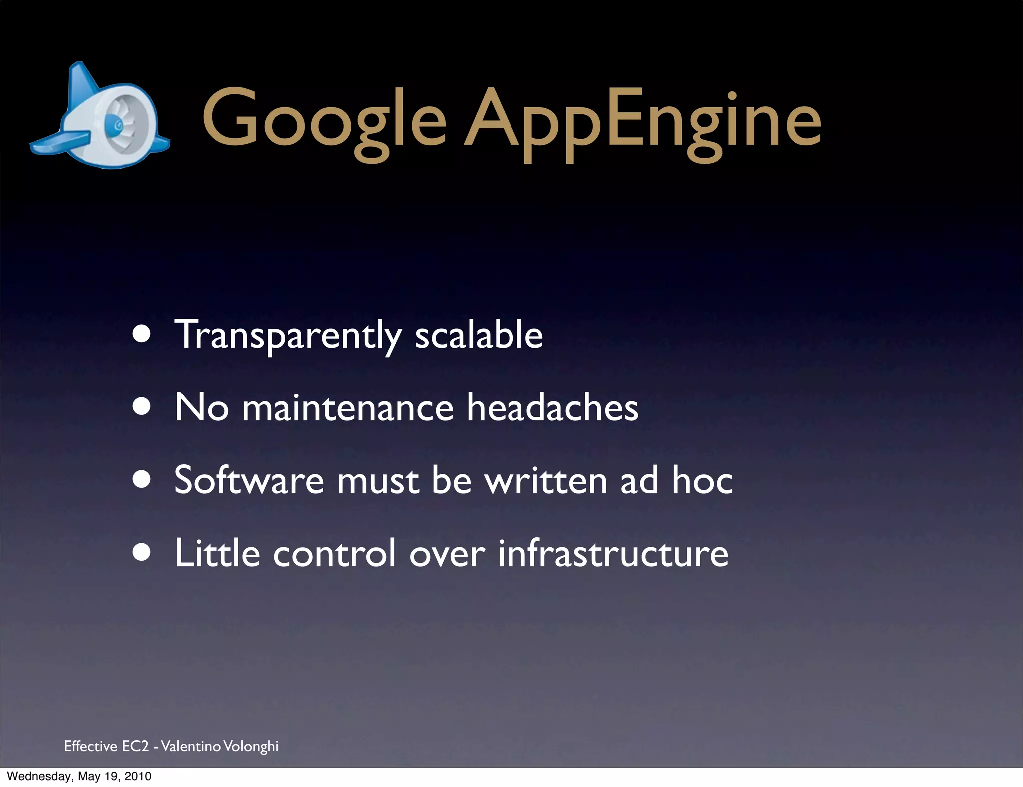 Google AppEngine

                   • Transparently scalable
                   • No maintenance headaches
                   • Software must be written ad hoc
                   • Little control over infrastructure

         Effective EC2 - Valentino Volonghi
Wednesday, May 19, 2010
 