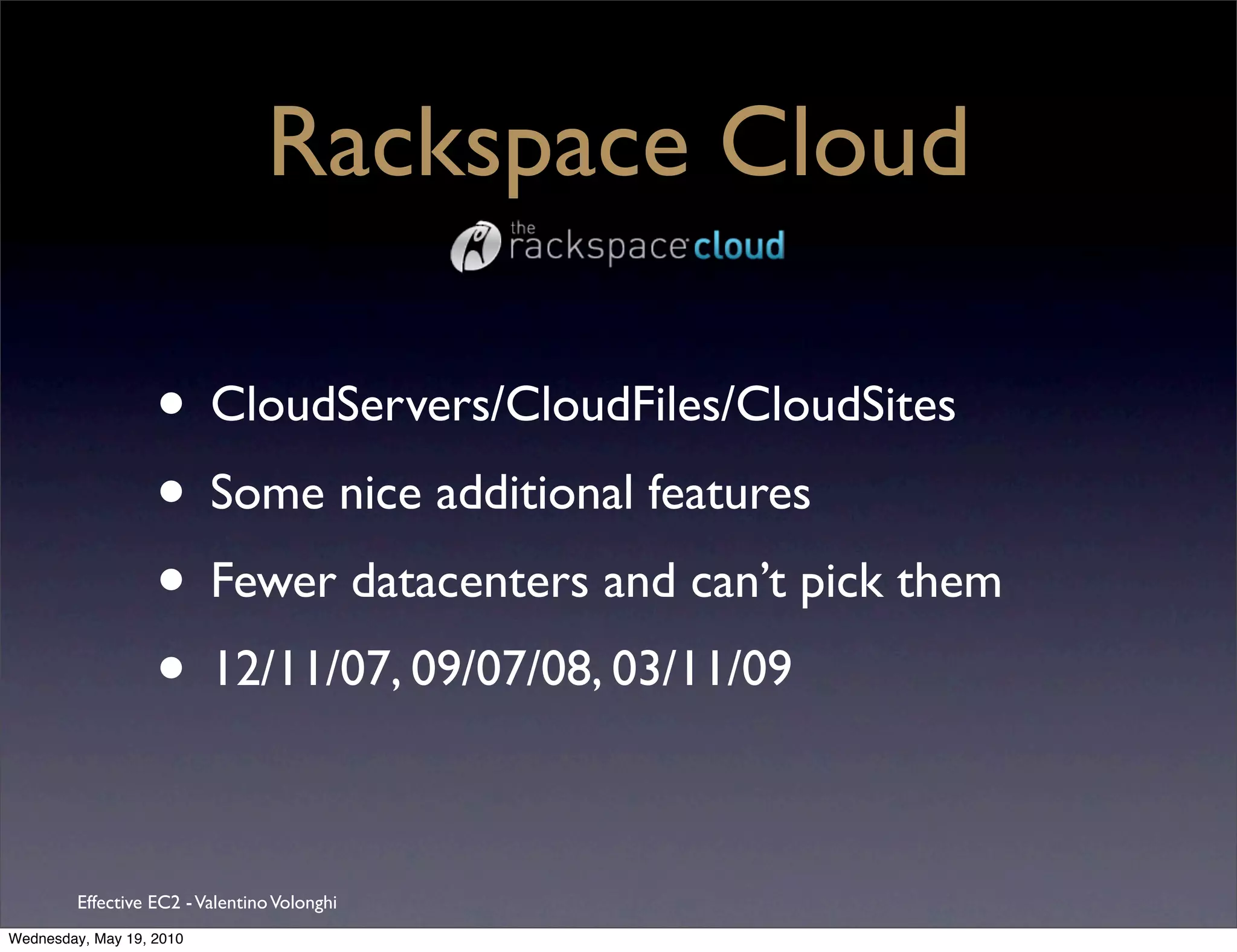 Rackspace Cloud

                   • CloudServers/CloudFiles/CloudSites
                   • Some nice additional features
                   • Fewer datacenters and can’t pick them
                   • 12/11/07, 09/07/08, 03/11/09

         Effective EC2 - Valentino Volonghi
Wednesday, May 19, 2010
 