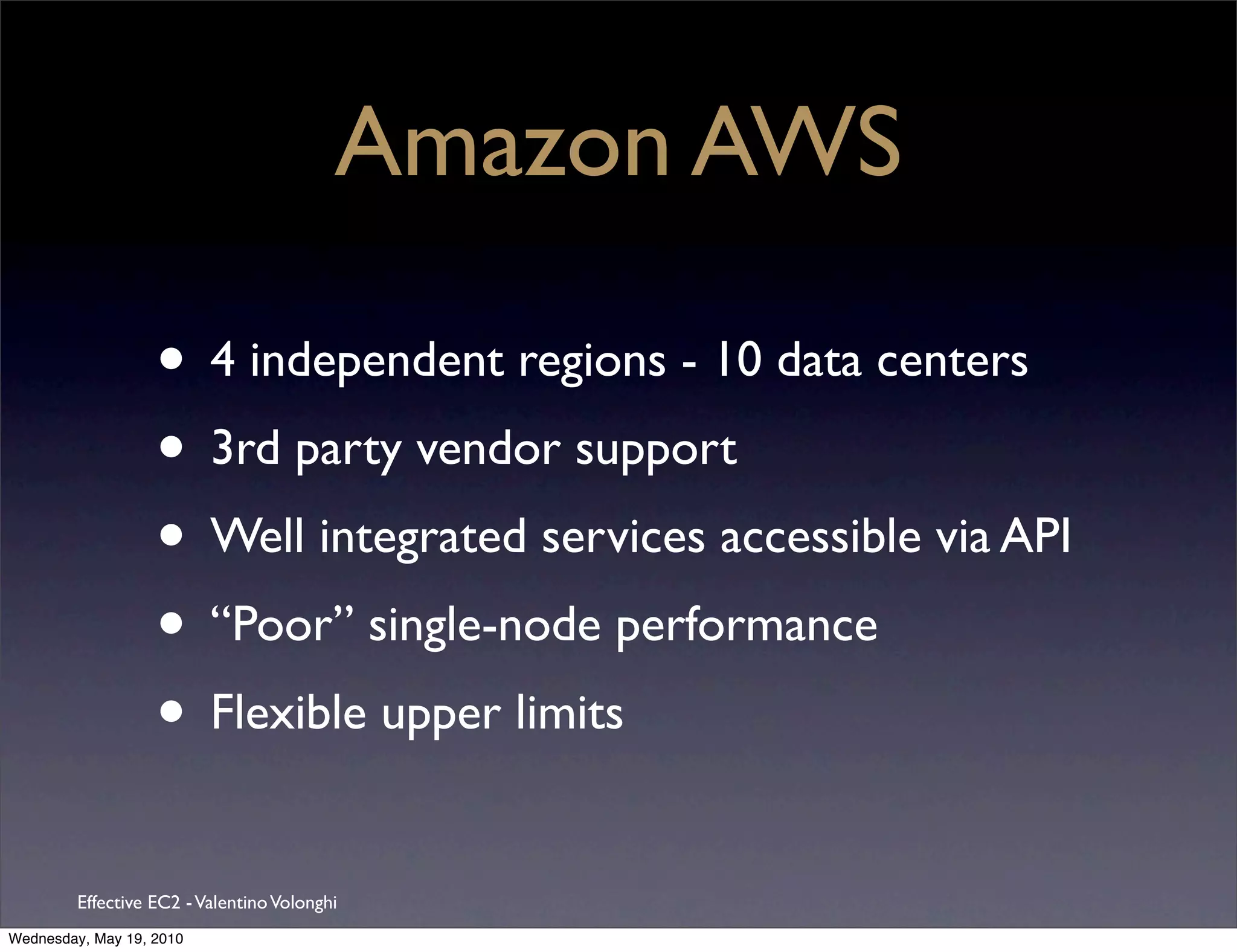 Amazon AWS

                   • 4 independent regions - 10 data centers
                   • 3rd party vendor support
                   • Well integrated services accessible via API
                   • “Poor” single-node performance
                   • Flexible upper limits
         Effective EC2 - Valentino Volonghi
Wednesday, May 19, 2010
 