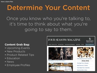Determine Your Content
Once you know who you're talking to,
it's time to think about what you're
going to say to them.
Content Grab Bag:
• Upcoming Events
• New Products
• Product Related Tips
• Education
• News
• Employee Profiles
Have a Game Plan
 