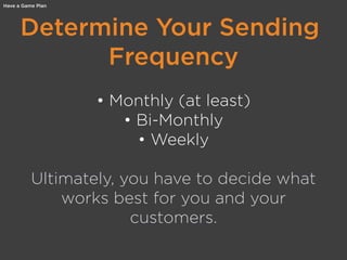 Determine Your Sending
Frequency
• Monthly (at least)
• Bi-Monthly
• Weekly
Ultimately, you have to decide what
works best for you and your
customers.
Have a Game Plan
 