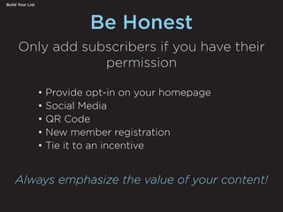 Be Honest
Build Your List
• Provide opt-in on your homepage
• Social Media
• QR Code
• New member registration
• Tie it to an incentive
Only add subscribers if you have their
permission
Always emphasize the value of your content!
 