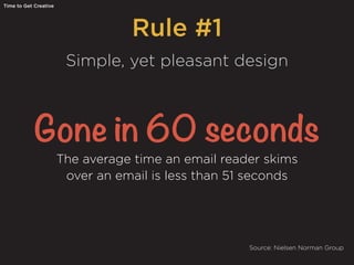 Rule #1
Time to Get Creative
Simple, yet pleasant design
Gone in 60 seconds
The average time an email reader skims
over an email is less than 51 seconds
Source: Nielsen Norman Group
 