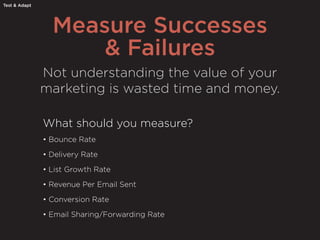 Measure Successes
& Failures
Test & Adapt
Not understanding the value of your
marketing is wasted time and money.
What should you measure?
• Bounce Rate
• Delivery Rate
• List Growth Rate
• Revenue Per Email Sent
• Conversion Rate
• Email Sharing/Forwarding Rate
 