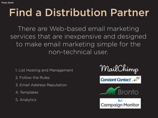 Find a Distribution Partner
Press Send
There are Web-based email marketing
services that are inexpensive and designed
to make email marketing simple for the
non-technical user.
1. List Hosting and Management
2. Follow the Rules
3. Email Address Reputation
4. Templates
5. Analytics
 