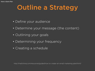 Outline a Strategy
Have a Game Plan
• Define your audience
• Determine your message (the content)
• Outlining your goals
• Determining your frequency
• Creating a schedule
http://mailchimp.com/resources/guides/how-to-create-an-email-marketing-plan/html/
 