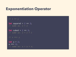Exponentiation Operator
// x ** y
let squared = 2 ** 2;
// same as: 2 * 2
let cubed = 2 ** 3;
// same as: 2 * 2 * 2
// x **= y
let a = 2;
a **= 2;
// same as: a = a * a;
 