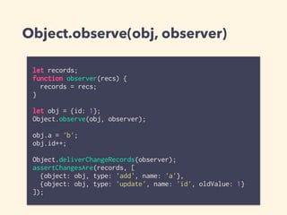 Object.observe(obj, observer)
let records;
function observer(recs) {
records = recs;
}
let obj = {id: 1};
Object.observe(obj, observer);
obj.a = 'b';
obj.id++;
Object.deliverChangeRecords(observer);
assertChangesAre(records, [
{object: obj, type: 'add', name: 'a'},
{object: obj, type: 'update', name: 'id', oldValue: 1}
]);
 