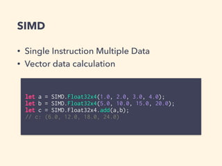 SIMD
let a = SIMD.Float32x4(1.0, 2.0, 3.0, 4.0);
let b = SIMD.Float32x4(5.0, 10.0, 15.0, 20.0);
let c = SIMD.Float32x4.add(a,b);
// c: (6.0, 12.0, 18.0, 24.0)
• Single Instruction Multiple Data
• Vector data calculation
 