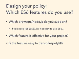Design your policy:
Which ES6 features do you use?
• Which browsers/node.js do you support?
• If you need IE8 (ES3), it's not easy to use ES6…
• Which feature is effective for your project?
• Is the feature easy to transpile/polyﬁll?
 