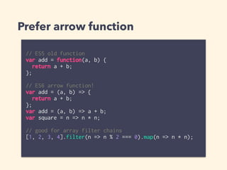 Prefer arrow function
// ES5 old function
var add = function(a, b) {
return a + b;
};
// ES6 arrow function!
var add = (a, b) => {
return a + b;
};
var add = (a, b) => a + b;
var square = n => n * n;
// good for array filter chains
[1, 2, 3, 4].filter(n => n % 2 === 0).map(n => n * n);
 