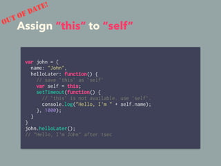 Assign “this” to “self”
var john = {
name: "John",
helloLater: function() {
// save `this` as `self`
var self = this;
setTimeout(function() {
// `this` is not available. use `self`.
console.log("Hello, I'm " + self.name);
}, 1000);
}
}
john.helloLater();
// "Hello, I'm John" after 1sec
OUT OF DATE!
 