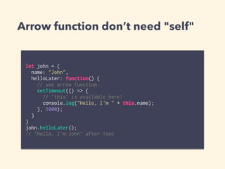 Arrow function don’t need "self"
let john = {
name: "John",
helloLater: function() {
// use arrow function
setTimeout(() => {
// `this` is available here!
console.log("Hello, I'm " + this.name);
}, 1000);
}
}
john.helloLater();
// "Hello, I'm John" after 1sec
 