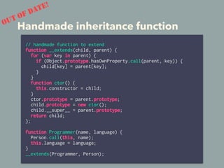 Handmade inheritance function
// handmade function to extend
function __extends(child, parent) {
for (var key in parent) {
if (Object.prototype.hasOwnProperty.call(parent, key)) {
child[key] = parent[key];
}
}
function ctor() {
this.constructor = child;
}
ctor.prototype = parent.prototype;
child.prototype = new ctor();
child.__super__ = parent.prototype;
return child;
};
function Programmer(name, language) {
Person.call(this, name);
this.language = language;
}
__extends(Programmer, Person);
OUT OF DATE!
 