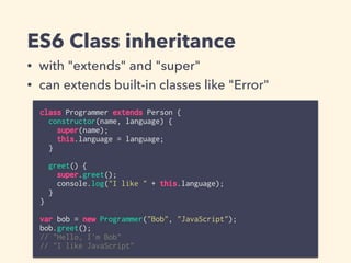ES6 Class inheritance
class Programmer extends Person {
constructor(name, language) {
super(name);
this.language = language;
}
greet() {
super.greet();
console.log("I like " + this.language);
}
}
var bob = new Programmer("Bob", "JavaScript");
bob.greet();
// "Hello, I'm Bob"
// "I like JavaScript"
• with "extends" and "super"
• can extends built-in classes like "Error"
 