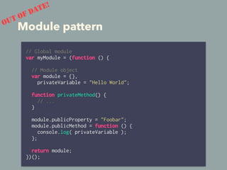 Module pattern
// Global module
var myModule = (function () {
// Module object
var module = {},
privateVariable = "Hello World";
function privateMethod() {
// ...
}
module.publicProperty = "Foobar";
module.publicMethod = function () {
console.log( privateVariable );
};
return module;
})();
OUT OF DATE!
 