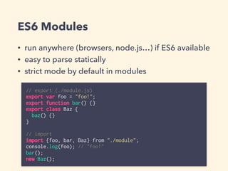 ES6 Modules
• run anywhere (browsers, node.js…) if ES6 available
• easy to parse statically
• strict mode by default in modules
// export (./module.js)
export var foo = "foo!";
export function bar() {}
export class Baz {
baz() {}
}
// import
import {foo, bar, Baz} from "./module";
console.log(foo); // "foo!"
bar();
new Baz();
 