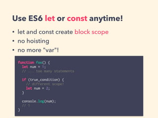 Use ES6 let or const anytime!
• let and const create block scope
• no hoisting
• no more "var"!
function foo() {
let num = 1;
// ... too many statements
if (true_condition) {
// different scope!
let num = 2;
}
console.log(num);
// 1
}
 