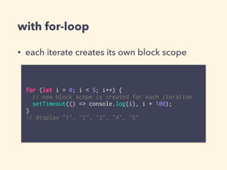with for-loop
• each iterate creates its own block scope
for (let i = 0; i < 5; i++) {
// new block scope is created for each iteration
setTimeout(() => console.log(i), i * 100);
}
// display "1", "2", "3", "4", "5"
 