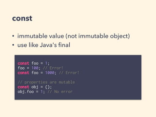 const
• immutable value (not immutable object)
• use like Java's ﬁnal
const foo = 1;
foo = 100; // Error!
const foo = 1000; // Error!
// properties are mutable
const obj = {};
obj.foo = 1; // No error
 