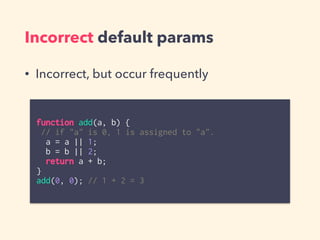 Incorrect default params
function add(a, b) {
// if "a" is 0, 1 is assigned to "a".
a = a || 1;
b = b || 2;
return a + b;
}
add(0, 0); // 1 + 2 = 3
• Incorrect, but occur frequently
 