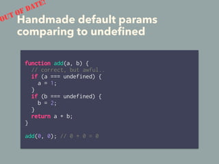 function add(a, b) {
// correct, but awful..
if (a === undefined) {
a = 1;
}
if (b === undefined) {
b = 2;
}
return a + b;
}
add(0, 0); // 0 + 0 = 0
Handmade default params
comparing to undeﬁned
OUT OF DATE!
 