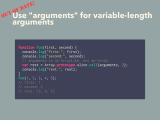 Use "arguments" for variable-length
arguments
function foo(first, second) {
console.log("first:", first);
console.log("second:", second);
// arguments is an ArrayLike, not an Array.
var rest = Array.prototype.slice.call(arguments, 2);
console.log("rest:", rest);
}
foo(1, 2, 3, 4, 5);
// first: 1
// second: 2
// rest: [3, 4, 5]
OUT OF DATE!
 
