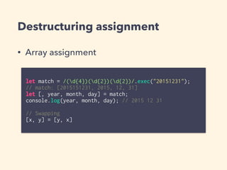Destructuring assignment
• Array assignment
let match = /(d{4})(d{2})(d{2})/.exec("20151231");
// match: [2015151231, 2015, 12, 31]
let [, year, month, day] = match;
console.log(year, month, day); // 2015 12 31
// Swapping
[x, y] = [y, x]
 