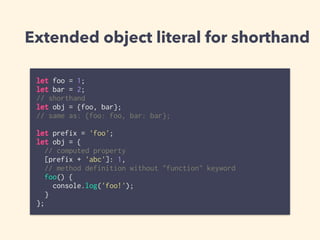 Extended object literal for shorthand
let foo = 1;
let bar = 2;
// shorthand
let obj = {foo, bar};
// same as: {foo: foo, bar: bar};
let prefix = 'foo';
let obj = {
// computed property
[prefix + 'abc']: 1,
// method definition without "function" keyword
foo() {
console.log('foo!');
}
};
 