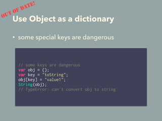 Use Object as a dictionary
// some keys are dangerous
var obj = {};
var key = "toString";
obj[key] = "value1";
String(obj);
// TypeError: can't convert obj to string
OUT OF DATE!
• some special keys are dangerous
 