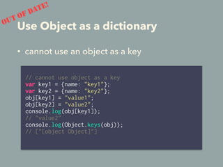 Use Object as a dictionary
// cannot use object as a key
var key1 = {name: "key1"};
var key2 = {name: "key2"};
obj[key1] = "value1";
obj[key2] = "value2";
console.log(obj[key1]);
// "value2"
console.log(Object.keys(obj));
// ["[object Object]"]
OUT OF DATE!
• cannot use an object as a key
 