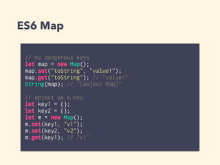 ES6 Map
// no dangerous keys
let map = new Map();
map.set("toString", "value1");
map.get("toString"); // "value1"
String(map); // "[object Map]"
// object as a key
let key1 = {};
let key2 = {};
let m = new Map();
m.set(key1, "v1");
m.set(key2, "v2");
m.get(key1); // "v1"
 