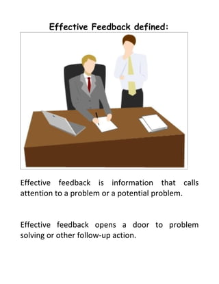Effective Feedback defined:




Effective feedback is information that calls
attention to a problem or a potential problem.


Effective feedback opens a door to problem
solving or other follow-up action.
 