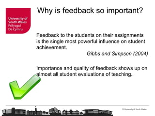 © University of South Wales
Why is feedback so important?
Feedback to the students on their assignments
is the single most powerful influence on student
achievement.
Gibbs and Simpson (2004)
Importance and quality of feedback shows up on
almost all student evaluations of teaching.
 