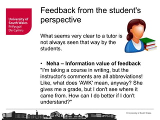 © University of South Wales
Feedback from the student's
perspective
What seems very clear to a tutor is
not always seen that way by the
students.
• Neha – Information value of feedback
"I'm taking a course in writing, but the
instructor's comments are all abbreviations!
Like, what does 'AWK' mean, anyway? She
gives me a grade, but I don't see where it
came from. How can I do better if I don't
understand?"
 