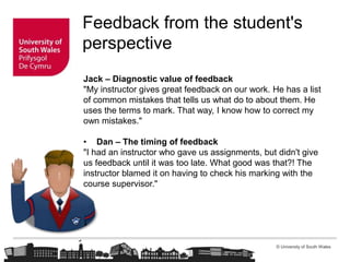 © University of South Wales
Feedback from the student's
perspective
Jack – Diagnostic value of feedback
"My instructor gives great feedback on our work. He has a list
of common mistakes that tells us what do to about them. He
uses the terms to mark. That way, I know how to correct my
own mistakes."
• Dan – The timing of feedback
"I had an instructor who gave us assignments, but didn't give
us feedback until it was too late. What good was that?! The
instructor blamed it on having to check his marking with the
course supervisor."
 