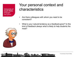 © University of South Wales
Your personal context and
characteristics
• Are there colleagues with whom you need to be
consistent?
• What is your natural tendency as a feedback-giver? Is this
kind of feedback always what is likely to help students the
most?
 
