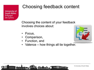 © University of South Wales
Choosing feedback content
Choosing the content of your feedback
involves choices about:
• Focus,
• Comparison,
• Function, and
• Valence – how things all tie together.
 