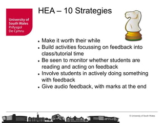 © University of South Wales
HEA – 10 Strategies
 Make it worth their while
 Build activities focussing on feedback into
class/tutorial time
 Be seen to monitor whether students are
reading and acting on feedback
 Involve students in actively doing something
with feedback
 Give audio feedback, with marks at the end
 