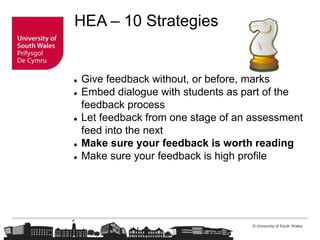 © University of South Wales
HEA – 10 Strategies
 Give feedback without, or before, marks
 Embed dialogue with students as part of the
feedback process
 Let feedback from one stage of an assessment
feed into the next
 Make sure your feedback is worth reading
 Make sure your feedback is high profile
 