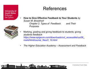 © University of South Wales
References
• How to Give Effective Feedback to Your Students by
Susan M. Brookhart
Chapter 2. Types of Feedback and Their
Purposes
• Marking, grading and giving feedback to students; giving
students feedback
https://www.epigeum.com/downloads/uct_accessible/us/06_
mark/html/course_files/3_10.html
• The Higher Education Academy – Assessment and Feedback
 